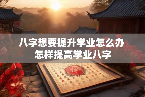 八字想要提升学业怎么办 怎样提高学业八字