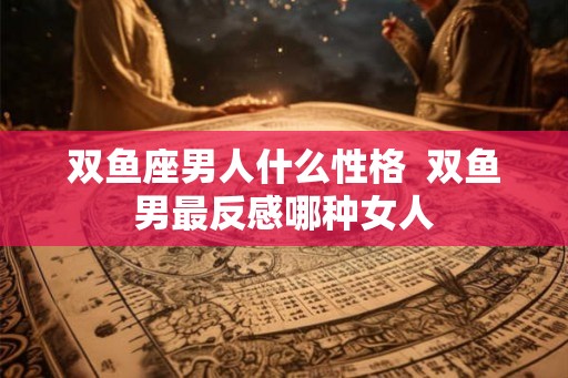 双鱼座男人什么性格  双鱼男最反感哪种女人