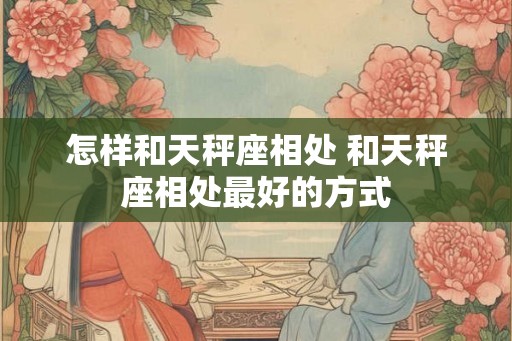 怎样和天秤座相处 和天秤座相处最好的方式