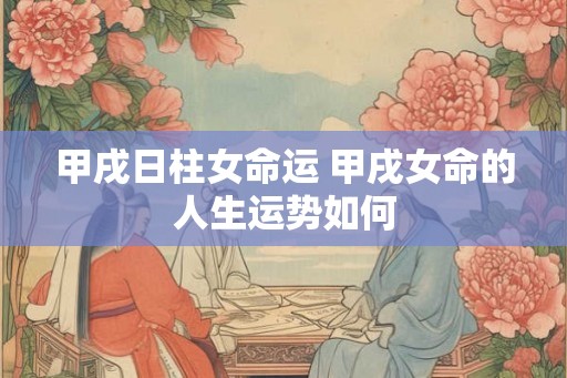 甲戌日柱女命运 甲戌女命的人生运势如何
