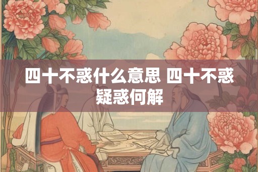 四十不惑什么意思 四十不惑疑惑何解