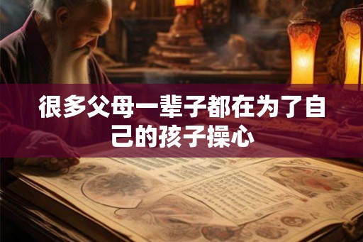 很多父母一辈子都在为了自己的孩子操心