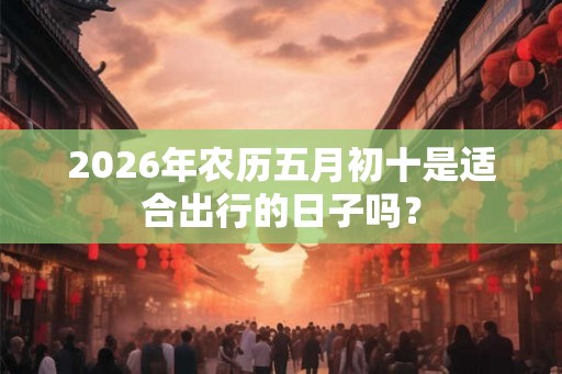 2026年农历五月初十是适合出行的日子吗? 2026年农历五月初十是适合出行的日子吗?