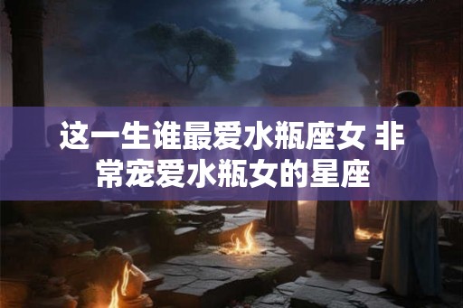 这一生谁最爱水瓶座女 非常宠爱水瓶女的星座