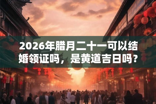2026年腊月二十一可以结婚领证吗，是黄道吉日吗？