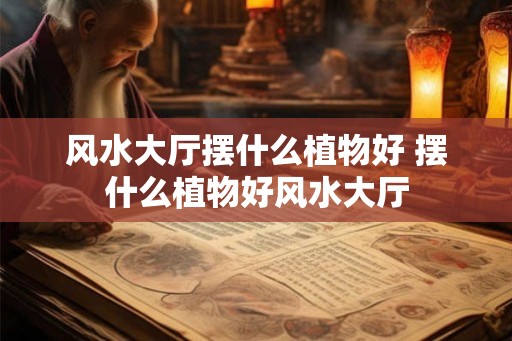 风水大厅摆什么植物好 摆什么植物好风水大厅