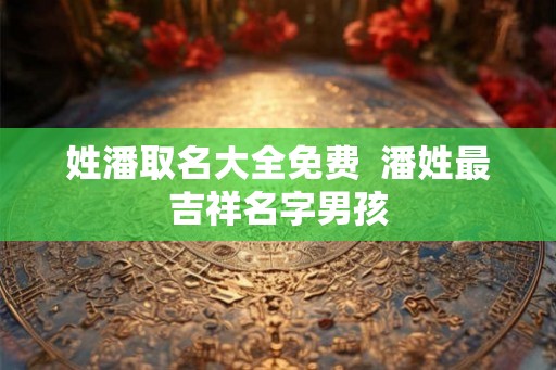 姓潘取名大全免费 潘姓最吉祥名字男孩 姓潘取名大全免费 潘姓最吉祥名字男孩