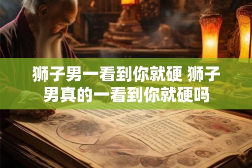 狮子男一看到你就硬 狮子男真的一看到你就硬吗