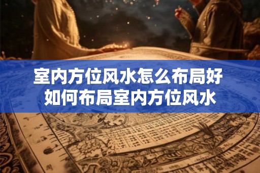 室内方位风水怎么布局好 如何布局室内方位风水
