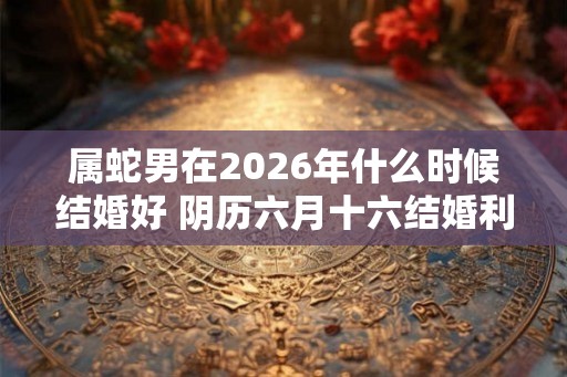属蛇男在2026年什么时候结婚好 阴历六月十六结婚利于生活