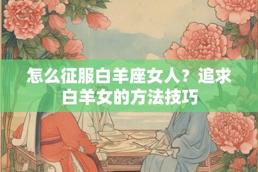 怎么征服白羊座女人？追求白羊女的方法技巧