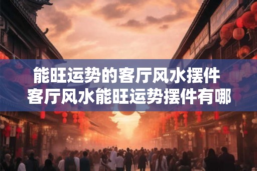 能旺运势的客厅风水摆件 客厅风水能旺运势摆件有哪些