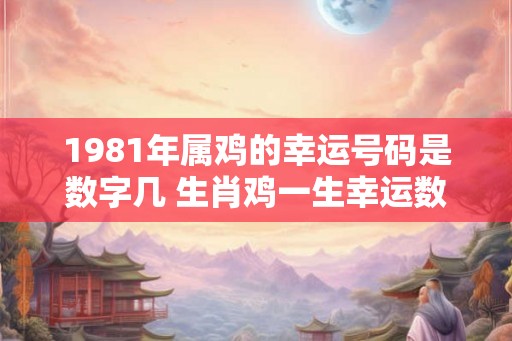 1981年属鸡的幸运号码是数字几 生肖鸡一生幸运数字详解 1981年属鸡的幸运号码是数字几 生肖鸡一生幸运数字详解