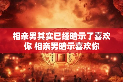 相亲男其实已经暗示了喜欢你 相亲男暗示喜欢你 相亲男其实已经暗示了喜欢你 相亲男暗示喜欢你