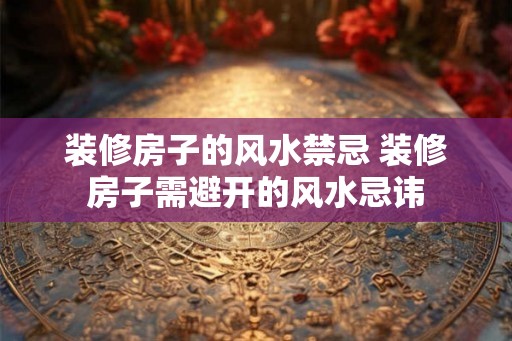 装修房子的风水禁忌 装修房子需避开的风水忌讳
