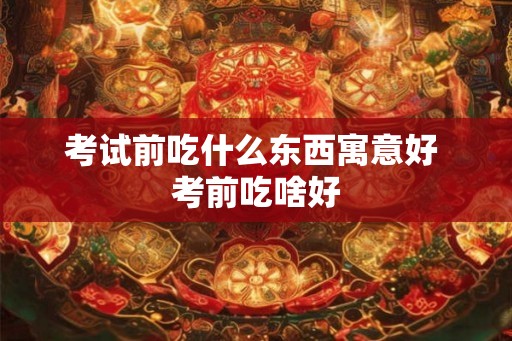 考试前吃什么东西寓意好 考前吃啥好 考试前吃什么东西寓意好 考前吃啥好