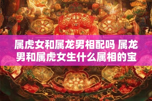 属虎女和属龙男相配吗 属龙男和属虎女生什么属相的宝宝 属虎女和属龙男相配吗 属龙男和属虎女生什么属相的宝宝