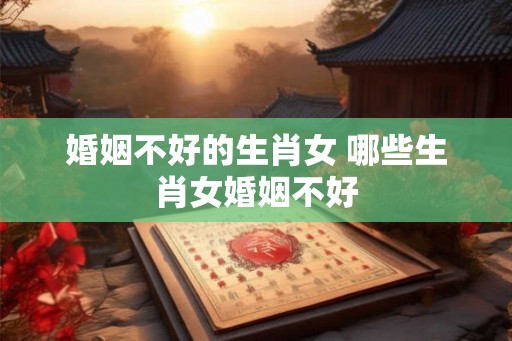 婚姻不好的生肖女 哪些生肖女婚姻不好