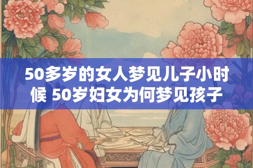 50多岁的女人梦见儿子小时候 50岁妇女为何梦见孩子小时候