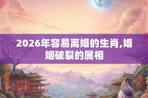 2026年容易离婚的生肖,婚姻破裂的属相