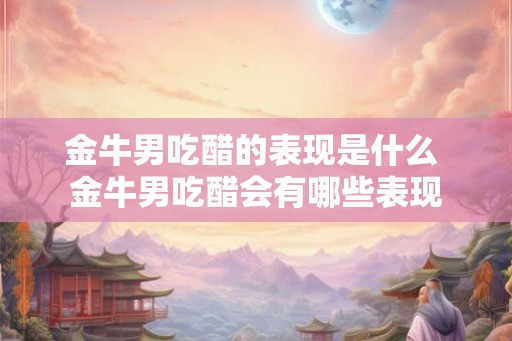 金牛男吃醋的表现是什么 金牛男吃醋会有哪些表现