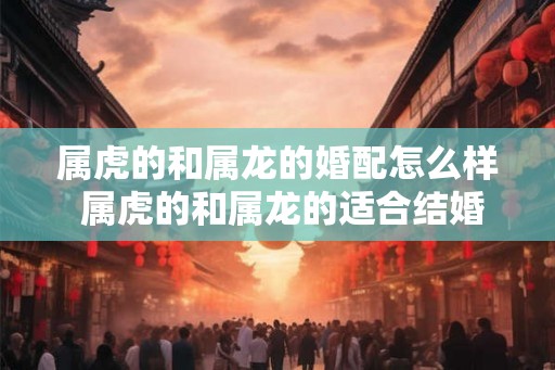 属虎的和属龙的婚配怎么样 属虎的和属龙的适合结婚吗