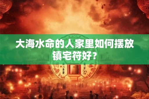 大海水命的人家里如何摆放镇宅符好？