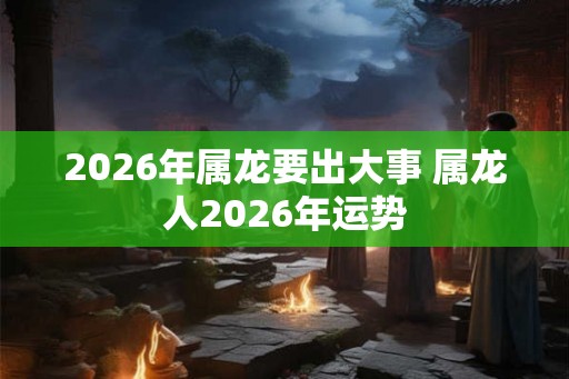 2026年属龙要出大事 属龙人2026年运势