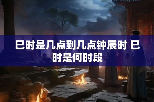 巳时是几点到几点钟辰时 巳时是何时段