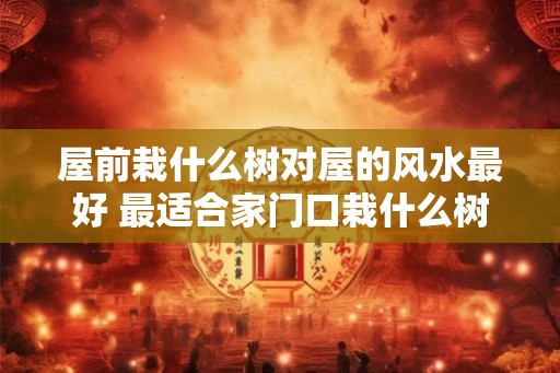 屋前栽什么树对屋的风水最好 最适合家门口栽什么树