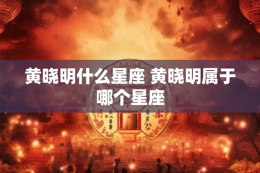 黄晓明什么星座 黄晓明属于哪个星座
