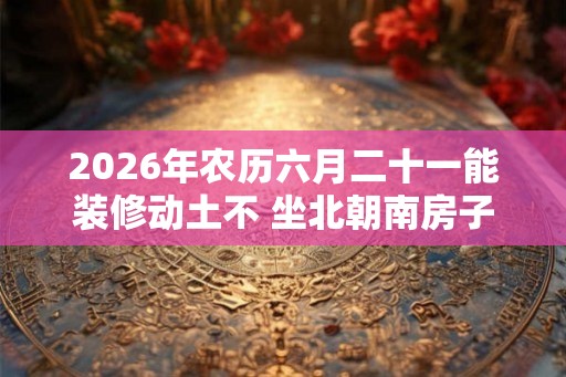 2026年农历六月二十一能装修动土不 坐北朝南房子的吉位