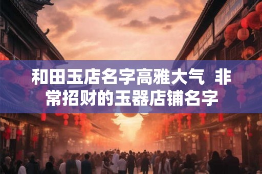 和田玉店名字高雅大气  非常招财的玉器店铺名字