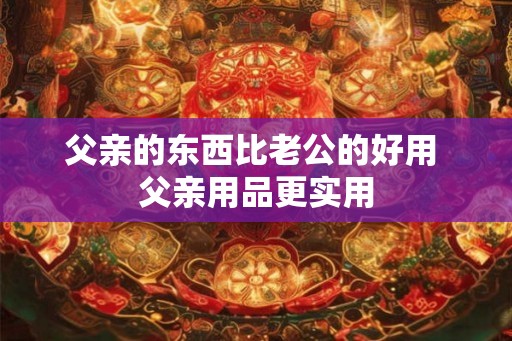 父亲的东西比老公的好用 父亲用品更实用