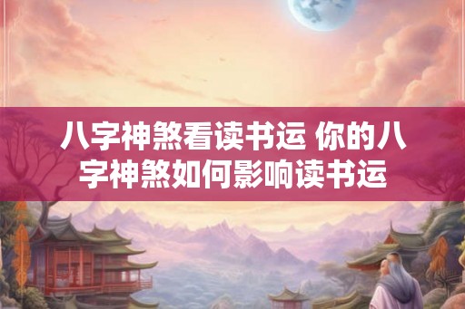八字神煞看读书运 你的八字神煞如何影响读书运 八字神煞看读书运 你的八字神煞如何影响读书运
