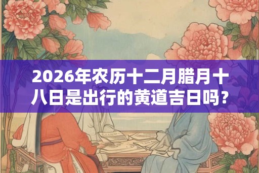 2026年农历十二月腊月十八日是出行的黄道吉日吗？