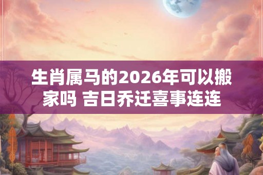 生肖属马的2026年可以搬家吗 吉日乔迁喜事连连 生肖属马的2026年可以搬家吗 吉日乔迁喜事连连