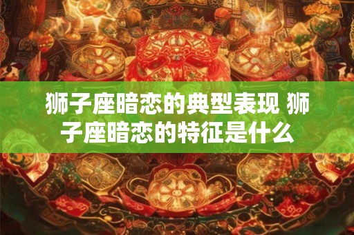 狮子座暗恋的典型表现 狮子座暗恋的特征是什么