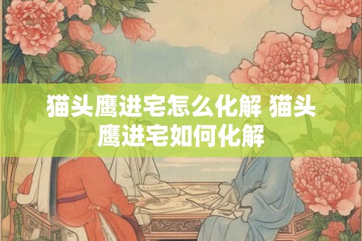 猫头鹰进宅怎么化解 猫头鹰进宅如何化解 猫头鹰进宅怎么化解 猫头鹰进宅如何化解