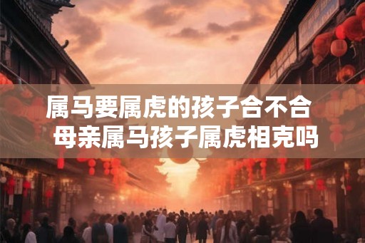 属马要属虎的孩子合不合  母亲属马孩子属虎相克吗