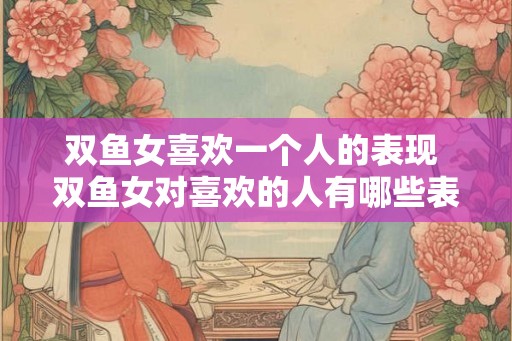 双鱼女喜欢一个人的表现 双鱼女对喜欢的人有哪些表现