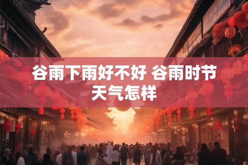 谷雨下雨好不好 谷雨时节天气怎样