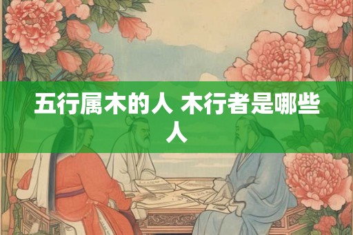 五行属木的人 木行者是哪些人 五行属木的人 木行者是哪些人