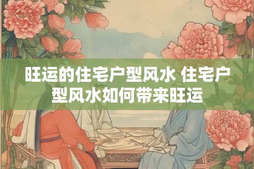 旺运的住宅户型风水 住宅户型风水如何带来旺运 旺运的住宅户型风水 住宅户型风水如何带来旺运