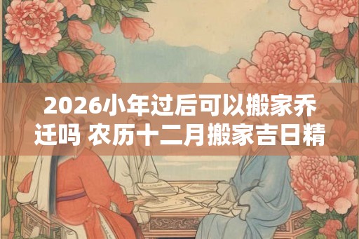 2026小年过后可以搬家乔迁吗 农历十二月搬家吉日精选