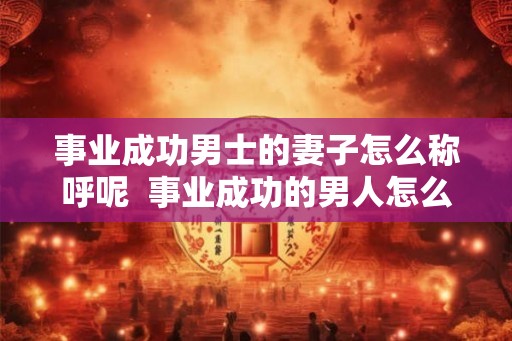 事业成功男士的妻子怎么称呼呢  事业成功的男人怎么形容