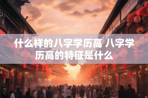 什么样的八字学历高 八字学历高的特征是什么