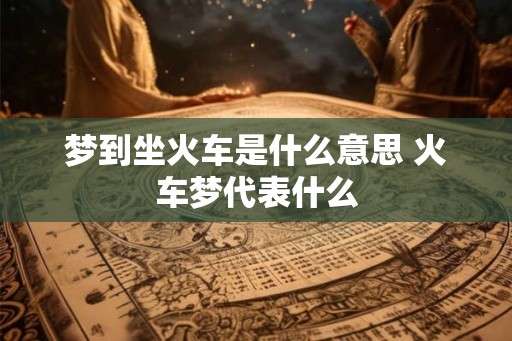 梦到坐火车是什么意思 火车梦代表什么