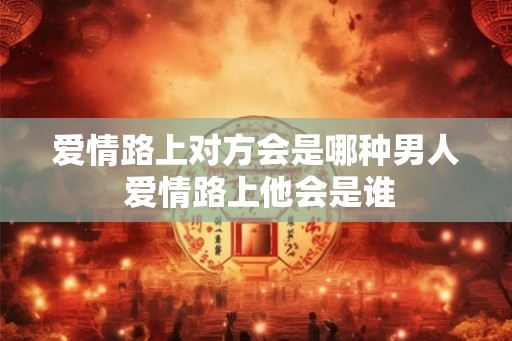 爱情路上对方会是哪种男人 爱情路上他会是谁