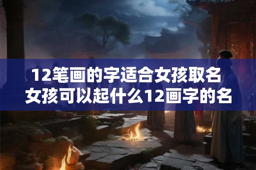 12笔画的字适合女孩取名 女孩可以起什么12画字的名字 12笔画的字适合女孩取名 女孩可以起什么12画字的名字